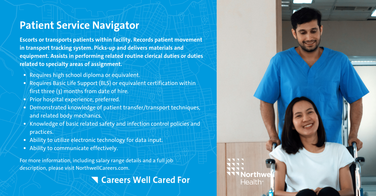 This is an infographic outlining the role of Patient Service Navigator within a Northwell Health facility. This role is responsible for escorting or transporting patients within the facility, recording patient movement in the transport tracking system, and picking-up and delivering materials and equipment. It requires a high school diploma or equivalent and Basic Life Support certification within the first three months from hire date. Prior hospital experience is preferred, as well as a demonstrated knowledge of patient transport techniques and safety and infection control policies, plus the ability to do electronic data input and to communicate effectively.