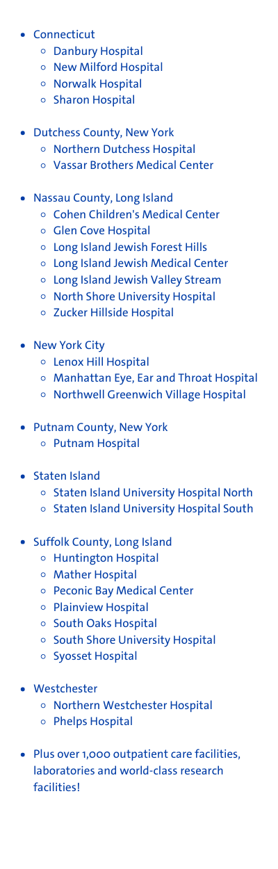 Connecticut Danbury Hospital New Milford Hospital Norwalk Hospital Sharon Hospital Dutchess County, New York Northern Dutchess Hospital Vassar Brothers Medical Center Nassau County, Long Island Cohen Children's Medical Center Glen Cove Hospital Long Island Jewish Forest Hills Long Island Jewish Medical Center Long Island Jewish Valley Stream North Shore University Hospital Zucker Hillside Hospital New York City Lenox Hill Hospital Manhattan Eye, Ear and Throat Hospital Northwell Greenwich Village Hospital Putnam County, New York Putnam Hospital Staten Island Staten Island University Hospital North Staten Island University Hospital South Suffolk County, Long Island Huntington Hospital Mather Hospital Peconic Bay Medical Center Plainview Hospital South Oaks Hospital South Shore University Hospital Syosset Hospital Westchester Northern Westchester Hospital Phelps Hospital Plus over 1,000 outpatient care facilities, laboratories and world-class research facilities!
