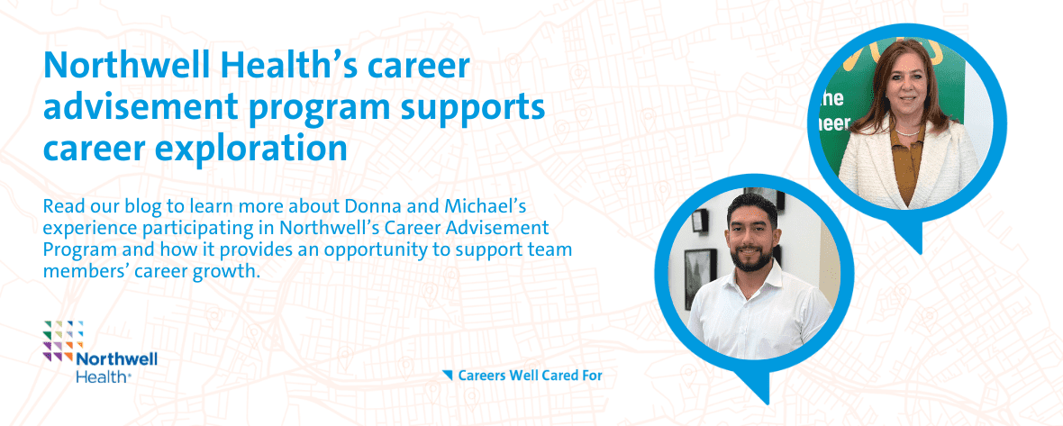 Northwell Health's career advisement program supports career exploration Read our blog to learn more about Donna and Michael's experience participating in Northwell's Career Advisement Program and how it provides an opportunity to support team member's career growth